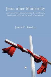 Jesus After Modernity: A Twenty-First-Century Critique of Our Modern Concept of Truth and the...