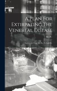 A Plan For Extirpating The Venereal Disease: In A Letter From Mr. P--, To Lord B--