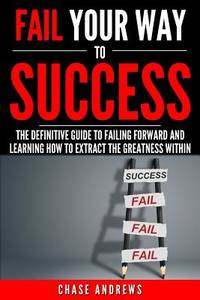 Fail Your Way to Success - The Definitive Guide to Failing Forward and Learning How to Extract...