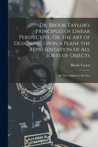 Dr. Brook Taylor's Principles of Linear Perspective, Or, the Art of Designing Upon a Plane the...