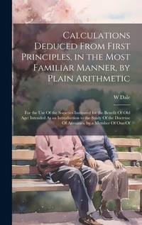 Calculations Deduced From First Principles, in the Most Familiar Manner, by Plain Arithmetic: For...