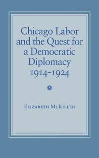 Chicago Labor and the Quest for a Democratic Diplomacy, 1914-1924 by McKillen, Elizabeth