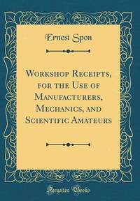 Workshop Receipts, for the Use of Manufacturers, Mechanics, and Scientific Amateurs (Classic...
