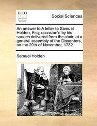 An Answer to a Letter to Samuel Holden, Esq; Occasion'd by His Speech Delivered from the...