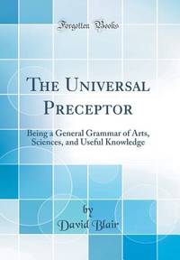 The Universal Preceptor: Being a General Grammar of Arts, Sciences, and Useful Knowledge (Classic...