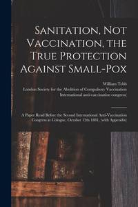 Sanitation, Not Vaccination, the True Protection Against Small-pox: a Paper Read Before the...