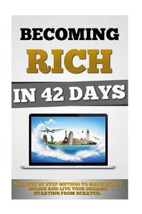 Becoming Rich In 42 Days: The Step By Step Method To Make Money Online And Live Your Dreams...