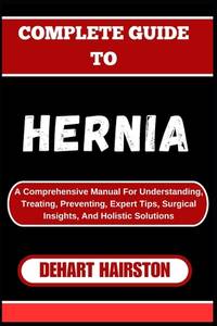 COMPLETE GUIDE TO HERNIA: A Comprehensive Manual For Understanding, Treating, Preventing, Expert...