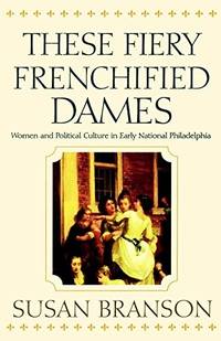 These Fiery Frenchified Dames: Women and Political Culture in Early National Philadelphia by Susan Branson - 2001