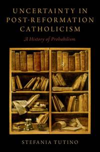 Uncertainty in Post-Reformation Catholicism: A History of Probabilism by Stefania Tutino - 2018