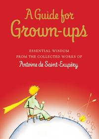 A Guide for Grown-ups: Essential Wisdom from the Collected Works of Antoine de Saint-Exupry (The...
