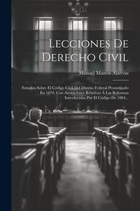 Lecciones De Derecho Civil: Estudios Sobre El Código Civil Del Distrito Federal Promulgado En...