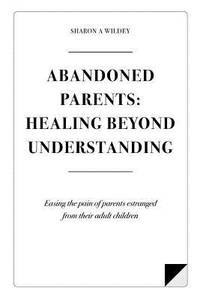 Abandoned Parents: Healing Beyond Understanding: Easing the Pain of Parents Abandoned by Their...