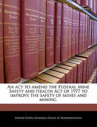 An ACT to Amend the Federal Mine Safety and Health Act of 1977 to Improve the Safety of Mines and...