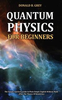 Quantum Physics for Beginners: The Simple And Easy Guide In Plain Simple English Without Math...