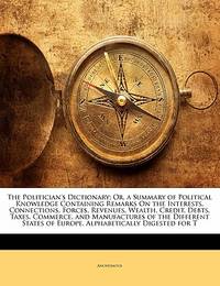 The Politician's Dictionary; Or, a Summary of Political Knowledge Containing Remarks On the...