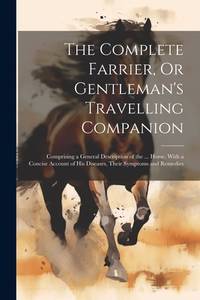 The Complete Farrier, Or Gentleman's Travelling Companion: Comprising a General Description of...