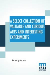 A Select Collection Of Valuable And Curious Arts And Interesting Experiments: Which Are Well...