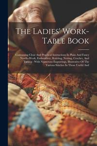 The Ladies' Work-table Book: Containing Clear And Practical Instructions In Plain And Fancy...