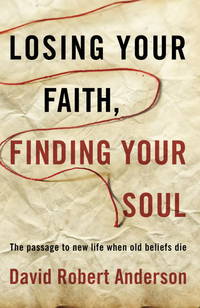 Losing Your Faith, Finding Your Soul : The Passage to New Life When Old Beliefs Die