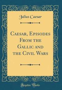 Caesar, Episodes From the Gallic and the Civil Wars (Classic Reprint)