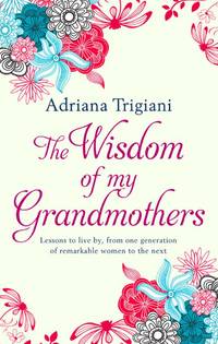 The Wisdom of My Grandmothers: Lessons to live by, from one generation of remarkable women to the next by Adriana Trigiani