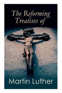The Reforming Treatises of Martin Luther: The Most Influential & Revolutionary Works: Address to...