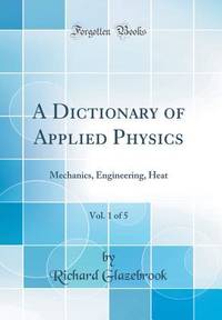 A Dictionary of Applied Physics, Vol. 1 of 5: Mechanics, Engineering, Heat (Classic Reprint)