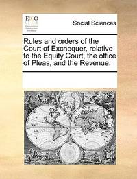 Rules and Orders of the Court of Exchequer, Relative to the Equity Court, the Office of Pleas,...