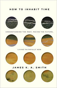 How to Inhabit Time: Understanding the Past, Facing the Future, Living Faithfully Now by James K. A. Smith