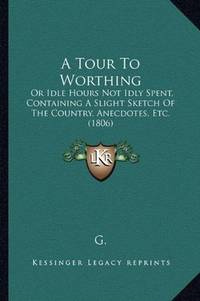 A Tour To Worthing: Or Idle Hours Not Idly Spent, Containing A Slight Sketch Of The Country,...
