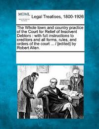 The Whole Town and Country Practice of the Court for Relief of Insolvent Debtors: With Full...