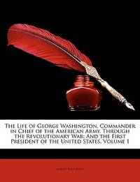 The Life of George Washington, Commander in Chief of the American Army, Through the Revolutionary War: And the First President of the United States, Volume 1