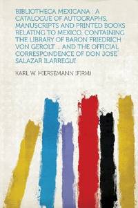 Bibliotheca Mexicana: a Catalogue of Autographs, Manuscripts and Printed Books Relating to Mexico, Containing the Library of Baron Friedrich Von ... Correspondence of Don Jose' Salazar Ilarregui by Karl W. Hiersemann (Firm) - 2013-01-28