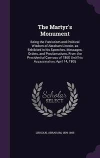 The Martyr's Monument: Being the Patriotism and Political Wisdom of Abraham Lincoln, as Exhibited...