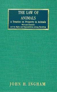 The Law of Animals: A Treatise on Property in Animals, Wild and Domestic, and the Rights and Responsibilities Arising Therefrom by John H. Ingham - 2003-12