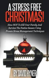 A Stress Free Christmas: How NOT To Kill Your Family And Survive The Festive Season Using Proven...