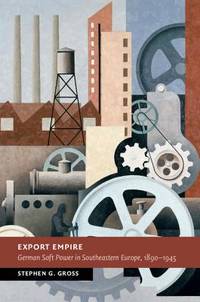 Export Empire: German Soft Power in Southeastern Europe, 1890&acirc;1945 (New Studies...