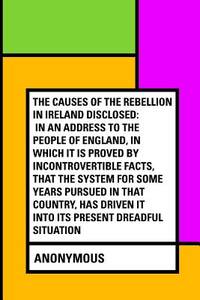 The Causes of the Rebellion in Ireland Disclosed: In an Address to the People of England, in...