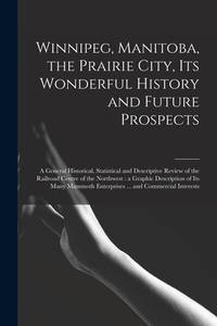Winnipeg, Manitoba, the Prairie City, Its Wonderful History and Future Prospects [microform] : a...