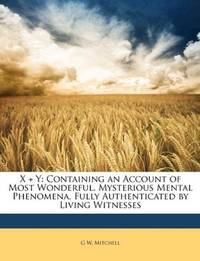 X + Y: Containing an Account of Most Wonderful, Mysterious Mental Phenomena, Fully Authenticated...
