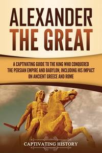 Alexander the Great: A Captivating Guide to the King Who Conquered the Persian Empire and...