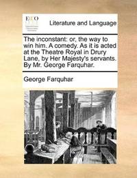 image of The inconstant: or, the way to win him. A comedy. As it is acted at the Theatre Royal in Drury Lane, by Her Majesty's servants. By Mr. George Farquhar