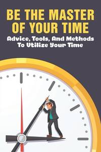 Be The Master Of Your Time: Advice, Tools, And Methods To Utilize Your Time: What Are Some Time...