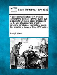 A Guide to Magistrates: With Practical Forms for the Discharge of Their Duties Out of Court: To...