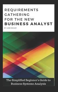 REQUIREMENTS GATHERING FOR THE NEW BUSINESS ANALYST: The Simplified Beginners Guide to Business...