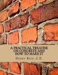 A Practical Treatise on Concrete and How To Make It: With Observations on the Uses of Cements,...