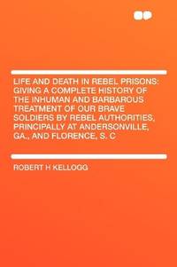 image of Life and Death in Rebel Prisons: Giving a Complete History of the Inhuman and Barbarous Treatment of Our Brave Soldiers by Rebel Authorities, Principally at Andersonville, Ga., and Florence, S. C