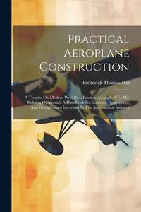 Practical Aeroplane Construction: A Treatise On Modern Workshop Practice As Applied To The...