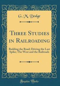 Three Studies in Railroading: Building the Road; Driving the Last Spike; The West and the...